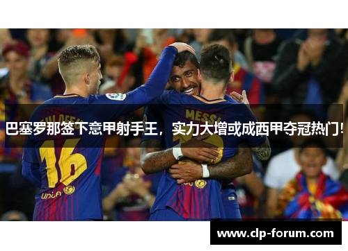巴塞罗那签下意甲射手王，实力大增或成西甲夺冠热门！